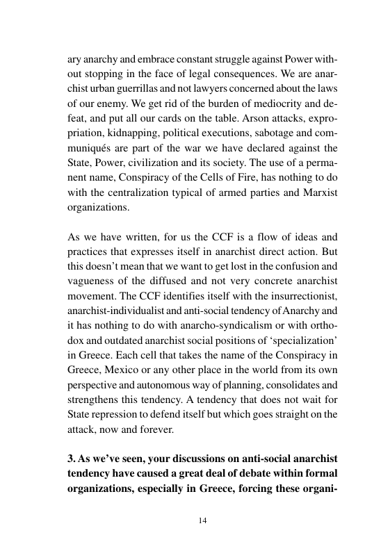 ary anarchy and embrace constant struggle against Power with- out stopping in the face of legal consequences. We are anar- chisturban gues of our enemy. We get rid of the burden of mediocrity and de- feat, and put all our priation, kidnapping, political executions, sabotage and com- muniqués are part of the war we have declared against the  s and not lawyers concerned about the laws  rds on the table. Arson att;  s, expro-  State, Power, civilization and its society. The use of a perma- nent name, Conspiracy of the Cells of Fire, has nothing to do with the centralization typical of armed parties and Marist  organizations.  As we have written, for us the CCF is a flow of ideas and es that expresses itself in anarchist direct action. But  this doesn’t mean that we want to get lost in the confusion and vagueness of the diffused and not very concrete anarchist movement. The CCF identifies itself with the insurrectionist, tendency of Anarchy and it has nothing to do with anarcho-syndicalism or with ortho-  anarchist-individualist and anti-soc  zation’  dox and outdated anarchist soci  al positions of *specia in Greece. Each cell that takes the name of the Conspiracy in Greece, Mexico or any other place in the world from its own perspective and autonomous way of planning, consolidates and strengthens this tendency. A tendency that does not wait for State repression to defend itself but which goes straight on the attack, now and forever.  3. As we’ve seen, your discussions on anti-social anarchist tendency have caused a great deal of debate within formal organizations, especially in Greece, forcing these organi-  